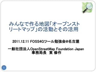 みんなで作る地図「オープンスト
    リートマップ」の活動とその活用

      2011.12.11 FOSS4Gツール勉強会@名古屋

    一般社団法人OpenStreetMap Foundation Japan
          事務局長　東 修作


1
 