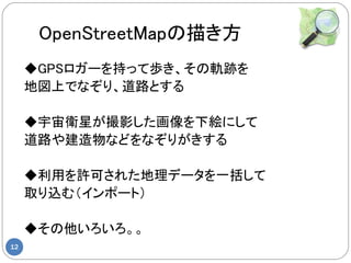 OpenStreetMapの描き方
     ◆GPSロガーを持って歩き、その軌跡を
     地図上でなぞり、道路とする

     ◆宇宙衛星が撮影した画像を下絵にして
     道路や建造物などをなぞりがきする

     ◆利用を許可された地理データを一括して
     取り込む（インポート）

     ◆その他いろいろ。。
12
 