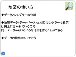 地図の使い方
◆データとレンダラーの分離

◆地理データ（データベース）と地図（レンダラーで表示）
は完全に分かれているので、
同一データからいろいろな地図を作ることができる

◆データの操作はAPIで行う




21
 