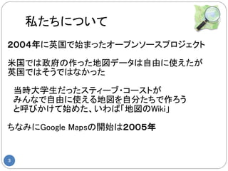 私たちについて
２００４年に英国で始まったオープンソースプロジェクト

米国では政府の作った地図データは自由に使えたが
英国ではそうではなかった

　当時大学生だったスティーブ・コーストが
　みんなで自由に使える地図を自分たちで作ろう
　と呼びかけて始めた、いわば「地図のWiki」

ちなみにGoogle Mapsの開始は２００５年


3
 