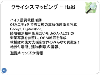 クライシスマッピング – Haiti

     ハイチ震災救援活動
     OSMエディタ で震災後の高解像度衛星写真
     Geoeye, DigitalGlobe,
     陸域観測技術衛星だいち JAXA/ALOS の
     衛星写真を参照し、ＯＳＭ地図を作成
     救援隊の後方支援を世界のみんなで貢献を！
     地滑り場所、建物倒壊の情報、
     避難キャンプの情報



47
 