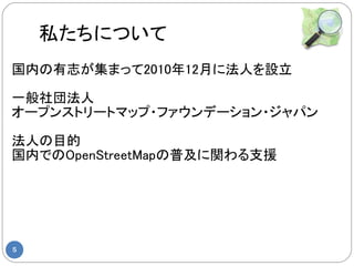 私たちについて
国内の有志が集まって2010年12月に法人を設立

一般社団法人
オープンストリートマップ・ファウンデーション・ジャパン

法人の目的
国内でのOpenStreetMapの普及に関わる支援




5
 