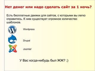 Нет денег или надо сделать сайт за 1 ночь?

Есть бесплатные движки для сайтов, с которыми вы легко
справитесь. К ним существует огромное количество
шаблонов.

           Wordpress



           Drupal


           Joomla!



        У Вас когда-нибудь был ЖЖ? ;)
 