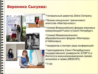 Вероника Сысуева:

                генеральный директор Zebra Company;
                бизнес-консультант тренингового
                агентства «Мастер-класс»;
                спикер Всероссийского форума массовых
                коммуникаций Fusion (г.Санкт-Петербург);
                спикер Межрегионального
                образовательного форума «Молгород»
                (г.Чебоксары);
                модератор и эксперт ряда конференций;
                преподаватель Санкт-Петербургского
                государственного университет (СПбГУ) и
                Института внешнеэкономических связей,
                экономики и права (ИВЭСЭП);
                и др.
 