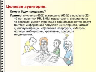 Целевая аудитория.
 Кому я буду продавать?
 Пример: мужчины (40%) и женщины (60%) в возрасте 22-
   40 лет; практики PR, SMM, маркетологи, специалисты
   по рекламе; имеют страницы в социальных сетях, ведут
   твиттер; информацию получают из Интернета, читают
   «Деловую афишу», «Деловой Петербург», «Метро»;
   молоды, амбициозны, креативны, следят за
   тенденциями.
 