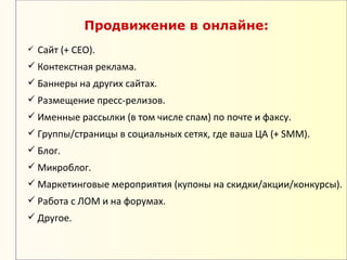 Продвижение в онлайне:
   Сайт (+ СЕО).
 Контекстная реклама.
 Баннеры на других сайтах.
 Размещение пресс-релизов.
 Именные рассылки (в том числе спам) по почте и факсу.
 Группы/страницы в социальных сетях, где ваша ЦА (+ SMM).
 Блог.
 Микроблог.
 Маркетинговые мероприятия (купоны на скидки/акции/конкурсы).
 Работа с ЛОМ и на форумах.
 Другое.
 