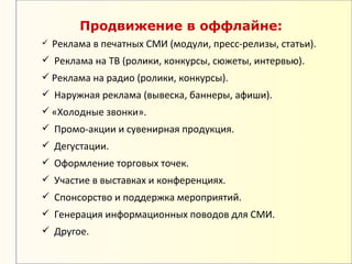 Продвижение в оффлайне:
   Реклама в печатных СМИ (модули, пресс-релизы, статьи).
 Реклама на ТВ (ролики, конкурсы, сюжеты, интервью).
 Реклама на радио (ролики, конкурсы).
 Наружная реклама (вывеска, баннеры, афиши).
 «Холодные звонки».
 Промо-акции и сувенирная продукция.
 Дегустации.
 Оформление торговых точек.
 Участие в выставках и конференциях.
 Спонсорство и поддержка мероприятий.
 Генерация информационных поводов для СМИ.
 Другое.
 