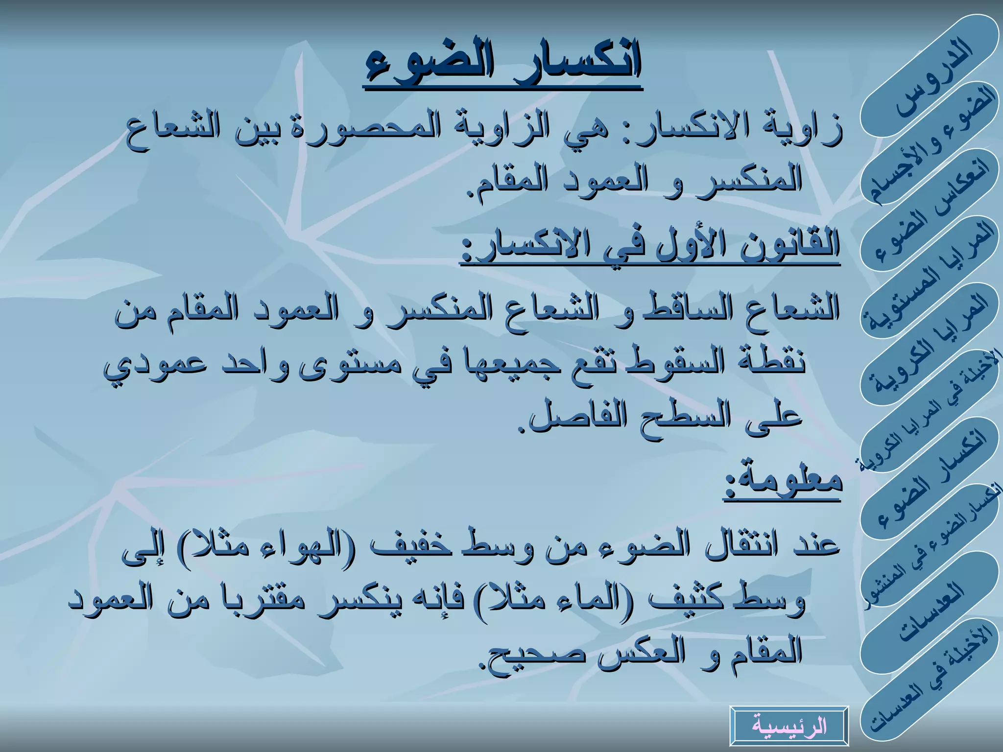 انكسار الضوء زاوية الانكسار :  هي الزاوية المحصورة بين الشعاع المنكسر و العمود المقام . القانون الأول في الانكسار : الشعاع الساقط و الشعاع المنكسر و العمود المقام من نقطة السقوط تقع جميعها في مستوى واحد عمودي على السطح الفاصل . معلومة : عند انتقال الضوء من وسط خفيف  ( الهواء مثلا )  إلى وسط كثيف  ( الماء مثلا )  فإنه ينكسر مقتربا من العمود المقام و العكس صحيح . الدروس الضوء والأجسام انعكاس الضوء المرايا المستوية المرايا الكروية الأخيلة في المرايا الكروية انكسارالضوء في المنشور انكسار الضوء العدسات الأخيلة في العدسات الرئيسية 