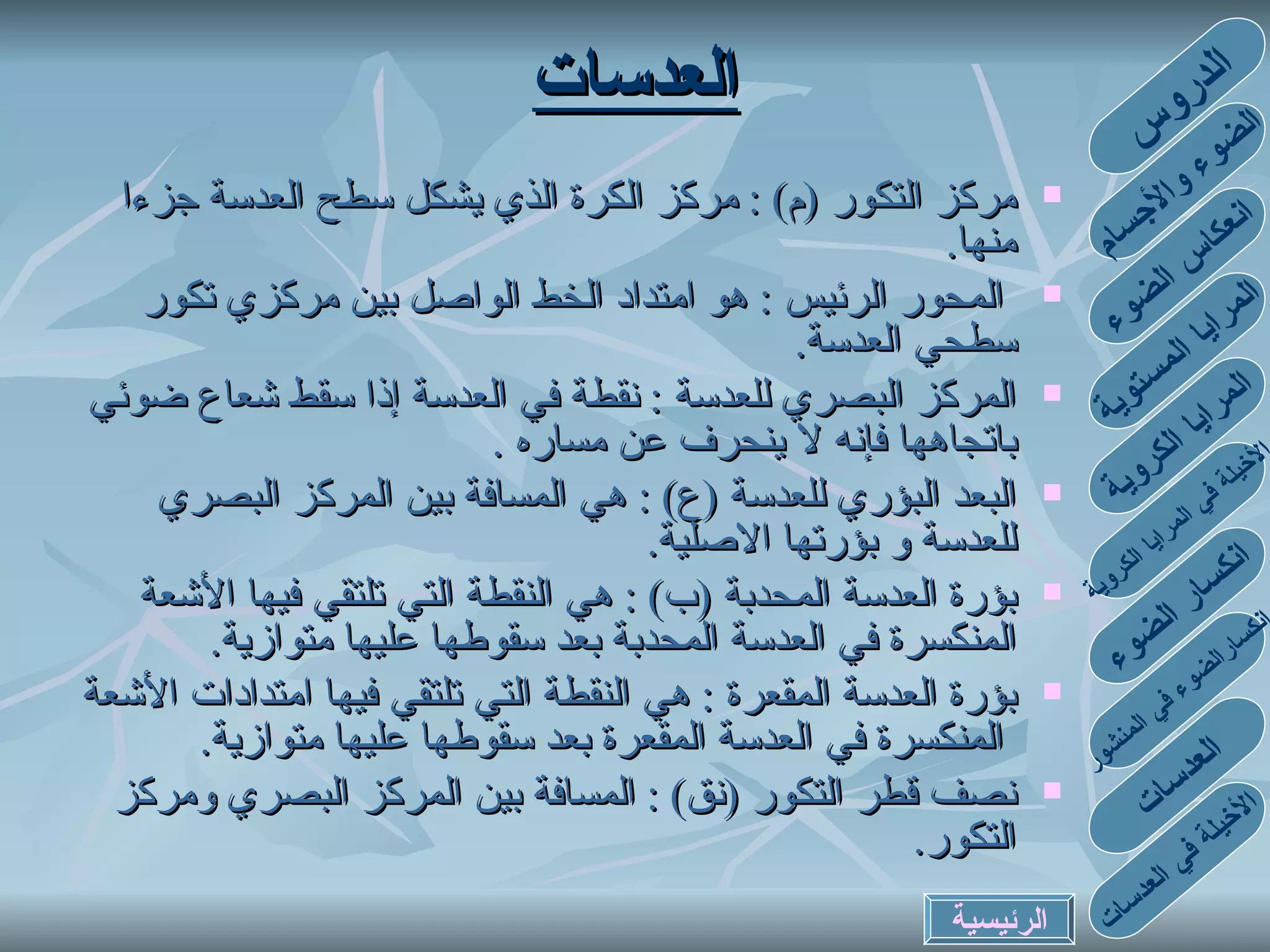 مركز التكور  ( م ) :  مركز الكرة الذي يشكل سطح العدسة جزءا منها .  المحور الرئيس  :  هو امتداد الخط الواصل بين مركزي تكور سطحي العدسة . المركز البصري للعدسة  :  نقطة في العدسة إذا سقط شعاع ضوئي باتجاهها فإنه لا ينحرف عن مساره  .  البعد البؤري للعدسة  ( ع ) :  هي المسافة بين المركز البصري للعدسة و بؤرتها الاصلية .  بؤرة العدسة المحدبة  ( ب ) :  هي النقطة التي تلتقي فيها الأشعة المنكسرة في العدسة المحدبة بعد سقوطها عليها متوازية . بؤرة العدسة المقعرة  :  هي النقطة التي تلتقي فيها امتدادات الأشعة  المنكسرة في العدسة المقعرة بعد سقوطها عليها متوازية . نصف قطر التكور  ( نق ) :  المسافة بين المركز البصري ومركز التكور . العدسات الدروس الضوء والأجسام انعكاس الضوء المرايا المستوية المرايا الكروية الأخيلة في المرايا الكروية انكسارالضوء في المنشور انكسار الضوء العدسات الأخيلة في العدسات الرئيسية 