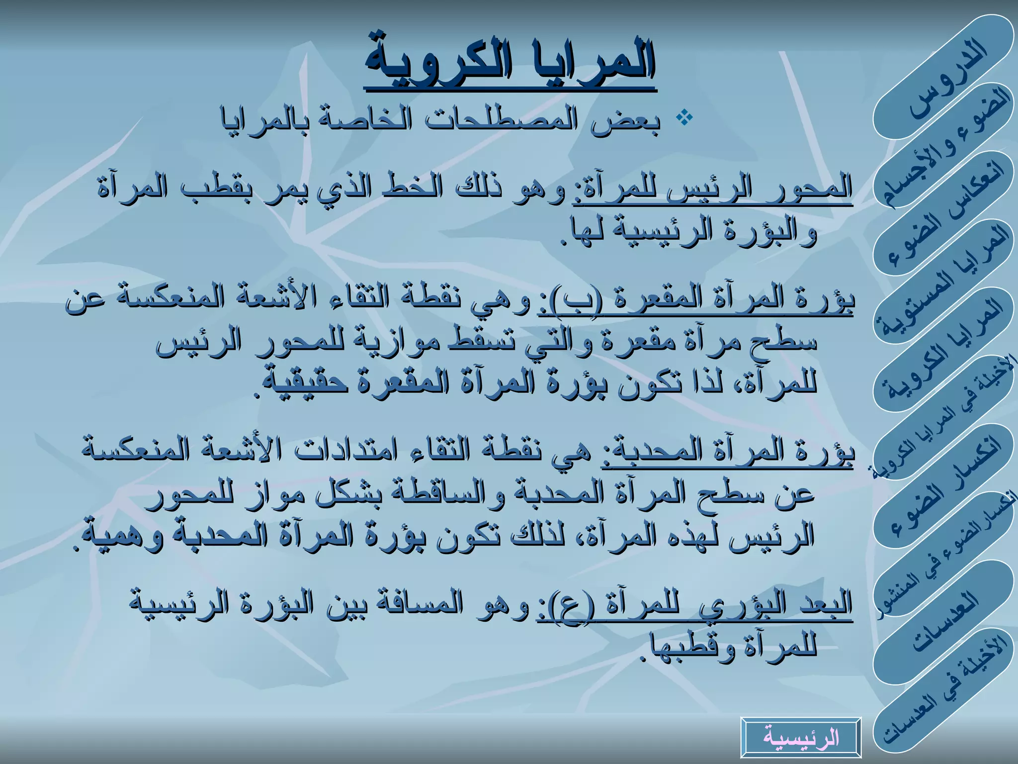 بعض المصطلحات الخاصة بالمرايا المحور الرئيس للمرآة :   وهو ذلك الخط الذي يمر بقطب المرآة والبؤرة الرئيسية لها . بؤرة  المرآة المقعرة  ( ب ) :   وهي نقطة التقاء الأشعة المنعكسة عن سطح مرآة مقعرة والتي تسقط موازية للمحور الرئيس للمرآة ،  لذا تكون  بؤرة المرآة المقعرة حقيقية . بؤرة المرآة المحدبة :   هي  نقطة التقاء امتدادات الأشعة المنعكسة عن سطح المرآة المحدبة والساقطة بشكل مواز للمحور الرئيس   لهذه المرآة ، لذلك تكون   بؤرة  المرآة المحدبة  وهمية . البعد البؤري   للمرآة   ( ع ) :   وهو المسافة بين البؤرة الرئيسية للمرآة وقطبها . المرايا الكروية الدروس الضوء والأجسام انعكاس الضوء المرايا المستوية المرايا الكروية الأخيلة في المرايا الكروية انكسارالضوء في المنشور انكسار الضوء العدسات الأخيلة في العدسات الرئيسية 