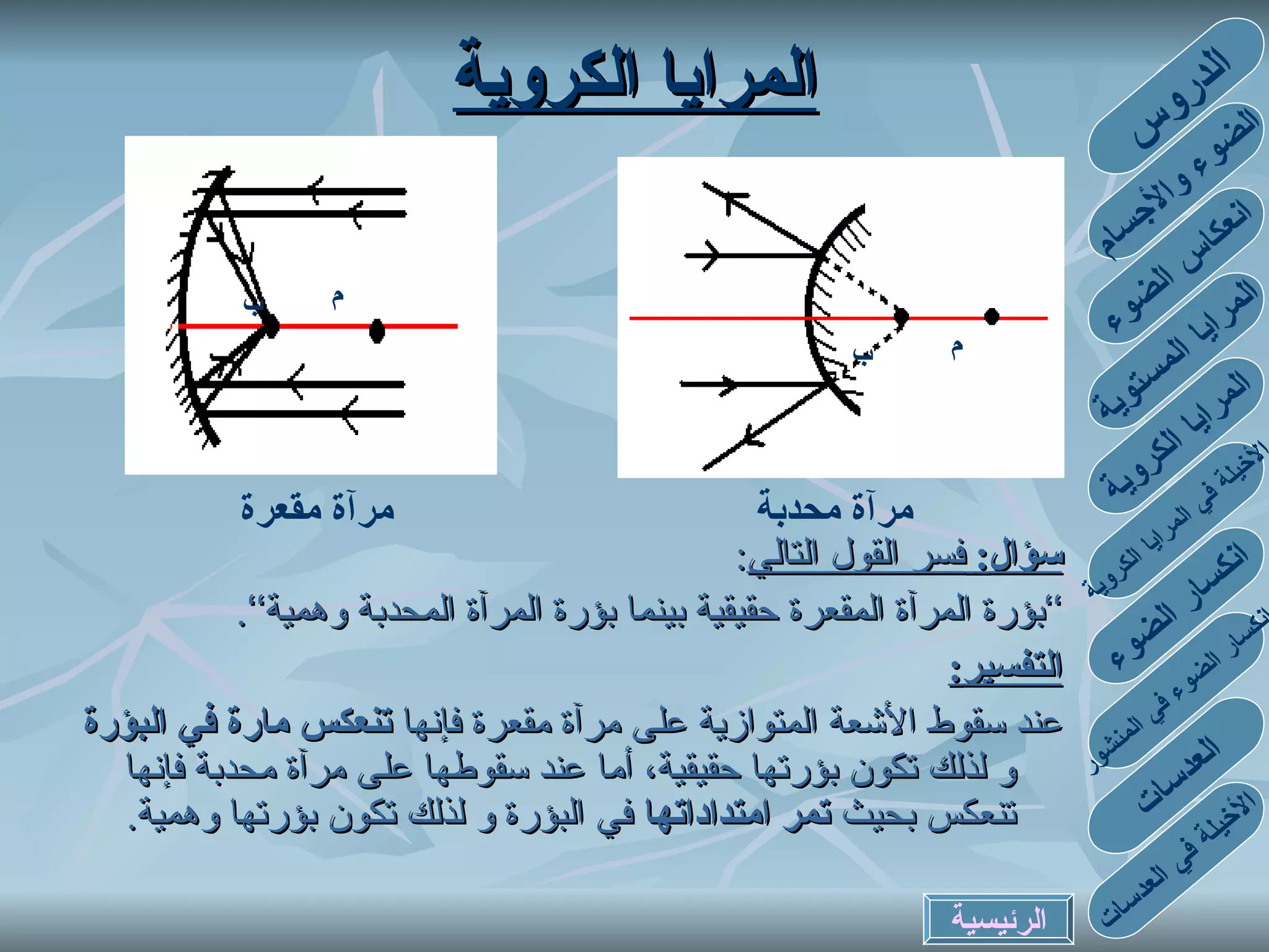 المرايا الكروية سؤال :   فسر القول التالي : ’’ بؤرة المرآة المقعرة حقيقية بينما بؤرة المرآة المحدبة وهمية‘‘ . التفسير : عند سقوط الأشعة المتوازية على مرآة مقعرة فإنها  تنعكس مارة في البؤرة  و لذلك تكون بؤرتها حقيقية، أما عند سقوطها على مرآة محدبة فإنها تنعكس بحيث  تمر امتداداتها  في البؤرة و لذلك تكون بؤرتها وهمية . م م ب ب مرآة محدبة مرآة مقعرة الدروس الضوء والأجسام انعكاس الضوء المرايا المستوية المرايا الكروية الأخيلة في المرايا الكروية انكسار الضوء في المنشور انكسار الضوء العدسات الأخيلة في العدسات الرئيسية F C F C 