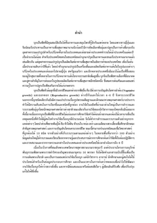 คำนำ

                  บุกเป็นพืชทีมคณสมบัตเป็นได้ทงอาหารและสมุนไพรทีรจกกันแพร่หลาย โดยเฉพาะชาวญีปนและ
                                   ่ ี ุ           ิ         ้ั                          ่ ู้ ั                               ่ ุ่
จีนนิยมรับประทานเป็นอาหารเพือสุขภาพมานานนับร้อยปี มีการคัดเลือกพันธุและปลูกเป็นการค้าเพือรองรับ
                                               ่                                                       ์                   ่
อุตสาหกรรมแปรรูปสำหรับบริโภคทังภายในประเทศและส่งขายต่างประเทศทำรายได้เข้าประเทศในแต่ละปี
                                                     ้
เป็นจำนวนไม่นอย สำหรับประเทศไทยคนในชนบทนิยมนำบุกมาปรุงเป็นอาหารและขนมรับประทานมานานแล้ว
                        ้
เช่นเดียวกัน แต่อตสาหกรรมแปรรูปบุกเป็นผลิตภัณฑ์อาหารเพือสุขภาพในเชิงการค้าของประเทศไทย เพิงเริมต้น
                          ุ                                                      ่                                       ่ ่
เมือประมาณสิบกว่าปีทแล้ว โดยนำหัวบุกมาแปรรูปเป็นเครืองดืมและผลิตภัณฑ์อาหารเส้นใยในรูปแบบต่างๆ
   ่                                ่ี                                          ่ ่
บริโภคในประเทศและส่งออกไปขายญี่ปุ่น สหรัฐอเมริกา และอีกหลายประเทศซึ่งมีแนวโน้มเป็นที่ชื่นชอบ
ของผูรกสุขภาพทังหลายในการบริโภคอาหารเส้นใยจากธรรมชาติเพิมสูงขึน บุกจึงเป็นพืชทางเลือกทีมอนาคต
        ้ั                  ้                                                                  ่ ้                        ่ ี
และลูทางสำคัญในการส่งออกในรูปของผลิตภัณฑ์อาหารเพือสุขภาพอีกชนิดหนึง ซึงสมควรส่งเสริมและเผยแพร่
      ่                                                                     ่                         ่ ่
ความรูในการปลูกเป็นพืชเสริมรายได้แก่เกษตรกร
           ้
                  บุกเป็นพืชหัวล้มลุกซึงมีวงจรชีวตแตกต่างจากพืชอืน คือ มีชวงการเจริญเติบโตทางลำต้น (Vegetative
                                             ่             ิ                       ่            ่
growth) และออกดอก (Reproductive growth) ต่างปีกันและใช้เวลา 4-6 ปี จึงครบวงจรชีวิต
นอกจากนีบกชนิดเดียวกันยังมีความแปรปรวนเรืองรูปพรรณสัณฐานและลักษณะทางพฤกษศาสตร์บางประการ
              ้ ุ                                                   ่
ทำให้มีความสับสนในการเรียกชื่อและชนิดที่ถูกต้อง งานวิจัยในอดีตที่ผ่านมาส่วนใหญ่เป็นการสำรวจและ
รวบรวมพันธุบกโดยนักพฤกษศาสตร์ชาวต่างชาติ ขณะเดียวกันงานวิจยของนักวิชาการของไทยกลับมีนอยมาก
                    ์ ุ                                                                           ั                            ้
ทังนีอาจเนืองจากบุกเป็นพืชทีมวงจรชีวตไม่แน่นอนการศึกษาวิจยทำได้คอนข้างยากและต้องใช้เวลานานซึงเป็น
  ้ ้           ่                        ่ ี            ิ                            ั              ่                              ่
เหตุผลหนึงทีทำให้มผสนใจทำงานวิจยเรืองบุกมีจำนวนน้อย จึงได้ทำการสำรวจและรวบรวมตัวอย่างบุกจาก
               ่ ่            ี ู้                     ั ่
แหล่งต่างๆ โดยนำส่วนทีขยายพันธุได้ คือ หัวใต้ดน หัวบนใบ หน่อ เหง้า และเมล็ดมาเพาะเลียงเพือศึกษาลักษณะ
                                       ่         ์                ิ                                           ้ ่
สำคัญทางพฤกษศาสตร์ และการเจริญเติบโตจนครบวงจรชีวต ขณะนีสามารถจำแนกชนิดและชือวิทยาศาสตร์
                                                                              ิ              ้                   ่
ที่ถูกต้องได้ 10 ชนิด จากตัวอย่างที่เก็บรวบรวมตามแหล่งต่างๆ ในหลายพื้นที่มากกว่า 500 ตัวอย่าง
ข้อมูลส่วนใหญ่ได้รวบรวมและเรียบเรียงจากความรูและประสบการณ์จากการศึกษาค้นคว้าวิจยทังในห้องปฏิบตการ
                                                                      ้                                      ั ้                     ัิ
และภาคสนามและจากการตรวจเอกสารในประเทศและต่างประเทศโดยใช้เวลาดำเนินการถึง 6 ปี
                  เนื่องในวโรกาสที่สมเด็จพระเทพรัตนราชสุดาสยามบรมราชกุมารี องค์ประธานโครงการอนุรักษ์
พันธุกรรมพืชตามพระราชดำริทรงเจริญพระชนมายุครบ 50 พรรษา จึงได้จดทำเอกสารฉบับนีขนเพือเป็น                  ั         ้ ้ึ ่
การเฉลิมพระเกียรติ และเป็นการเผยแพร่งานวิจยเรืองบุก แด่นกวิชาการ อาจารย์ นักศึกษาและผูสนใจได้ใช้
                                                                        ั ่            ั                             ้
ประโยชน์สำหรับเป็นข้อมูลประกอบการศึกษา และเป็นแนวทางในการค้นคว้าทดลองเพื่อนำไปใช้พัฒนา
งานวิจยเรืองบุกให้กว้างขวางยิงขึน และหากมีขอเสนอแนะหรือข้อสงสัยใดๆ ผูเขียนยินดีรบฟัง เพือปรับปรุง
         ั ่                               ่ ้                  ้                                          ้   ั       ่
แก้ไขให้ดยงขึน
             ี ่ิ ้
 