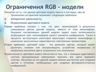 Ограничения  RGB  - модели Несмотря на то, что данная цветовая модель проста и наглядна, при ее применении на практике возникают следующие проблемы: Аппаратная зависимость; Ограничение цветового охвата. Первая проблема связана с тем, что цвет, возникающий в результате смешивания цветов данной модели, зависит от типа люминофора. Значения составляющих данной модели задает лишь интенсивность возбуждения трех люминофоров одного элемента изображения. Также в процессе эксплуатации мониторов происходит старение люминофора и изменение эмиссионных характеристик электронных прожекторов. Вторая проблема: цветовой охват – это диапазон цветов, который может различать человек или воспроизводить устройство независимо от механизма получения цвета (отражение или излучение). Ограниченность цветового охвата объясняется тем, что с помощью аддитивного синтеза принципиально невозможно получить все цвета видимого спектра. Несмотря на это данной модели вполне достаточно для создания цветов и оттенков, необходимых для создания фотореалистических изображений. 