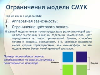 Ограничения модели  CMYK Так же как и в модели  RGB : Аппаратная зависимость; Ограничение цветового охвата. В данной модели нельзя точно предсказать результирующий цвет на базе численных значений отдельных компонентов. Цвет определяется и типом применяемой бумаги, способом печати и внешним освещением. Т.к. цветовые красители имеют худшие характеристики, чем люминофоры, то эта модель имеет более  узкий цветовой диапазон. Пример несовпадения цветов, отображаемых на экране монитора и печатаемых на принтере 
