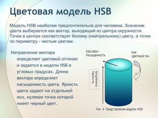 Цветовая модель HSB Направление вектора определяет цветовой оттенок и задается в модели HSB в угловых градусах. Длина вектора определяет насыщенность цвета. Яркость цвета задают на отдельной оси, нулевая точка которой имеет черный цвет. Модель HSB наиболее предпочтительна для человека. Значение цвета выбирается как вектор, выходящий из центра окружности. Точка в центре соответствует белому (нейтральному) цвету, а точки по периметру - чистым цветам. 