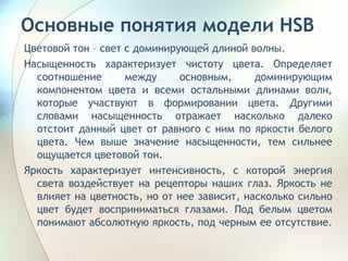 Основные понятия модели HSB Цветовой тон – свет с доминирующей длиной волны.  Насыщенность характеризует чистоту цвета. Определяет соотношение между основным, доминирующим компонентом цвета и всеми остальными длинами волн, которые участвуют в формировании цвета. Другими словами насыщенность отражает насколько далеко отстоит данный цвет от равного с ним по яркости белого цвета. Чем выше значение насыщенности, тем сильнее ощущается цветовой тон. Яркость характеризует интенсивность, с которой энергия света воздействует на рецепторы наших глаз. Яркость не влияет на цветность, но от нее зависит, насколько сильно цвет будет восприниматься глазами. Под белым цветом понимают абсолютную яркость, под черным ее отсутствие.  
