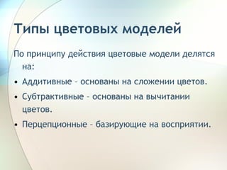 По принципу действия цветовые модели делятся на: Аддитивные – основаны на сложении цветов. Субтрактивные – основаны на вычитании цветов. Перцепционные – базирующие на восприятии.  Типы цветовых моделей 