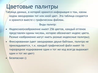Цветовые палитры Таблица данных, в которой хранится информация о том, каким кодом закодирован тот или иной цвет. Эта таблица создается и хранится вместе с графическим файлом. Виды палитр: Индексная(изображение имеет 256 цветов, каждый оттенок представлен одним числом, которое обозначает индекс цвета. Разные изображения могут иметь разные индексные палитры); Фиксированная (цвет закодирован двумя байтами, палитра не прикладывается, т.к. каждый графический файл имеет 16-тиразрядное кодирование один и тот же код всегда выражает один и тот же цвет) Безопасная () 