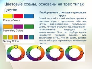 Цветовые схемы, основаны на трех типах цветов   Подбор цветов с помощью цветового круга  Самый простой способ подбора цветов в цветовом круге - представить себе над кругом равнобедренный треугольник. Цвета, которые окажутся под вершинами - потенциальные кандидаты на использование. Этот тип подбора цветов называется "триадной схемой". Суть заключается в том, что эти цвета, работая вместе образуют гармоничную комбинацию цветов.  