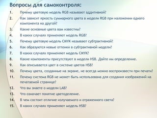 Вопросы для самоконтроля: Почему цветовую модель RGB называют аддитивной? Как зависит яркость суммарного цвета в модели RGB при наложении одного компонента на другой? Какие основные цвета вам известны? В каких случаях применяют модель RGB? Почему цветовую модель CMYK называют субтрактивной? Как образуются новые оттенки в субтрактивной модели? В каких случаях применяют модель CMYK? Какие компоненты присутствуют в модели HSB. Дайте им определение. Как описывается цвет в системе цветов  HSB ? Почему цвета, созданные на экране, не всегда можно воспроизвести при печати? Почему система  RGB  не может быть использована для создания изображений на печатаемой странице? Что вы знаете о модели LAB? Что означает понятие цветоделение. В чем состоит отличие излучаемого и отраженного света? В каких случаях применяют модель HSB? 
