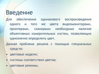 Введение Для обеспечения одинакового воспроизведения одного и того же цвета видеомониторами, принтерами, сканерами необходимо наличие объективных измерительных систем, позволяющих однозначно определить цвет. Данная проблема решена с помощью специальных средств:  цветовые модели; системы соответствия цветов; цветовые режимы. 