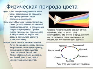 Физическая природа цвета  Цвет — это набор определенных длин волн, отраженных от предмета или пропущенных сквозь прозрачный предмет.  Суть опыта Ньютона такова. Белый луч света (использовался солнечный свет) направлялся на стеклянную треугольную призму. Пройдя сквозь призму, луч преломлялся и направлялся на экран, где давал в результате цветную полосу — спектр.  Вторая часть опытов Ньютона такова. Лучи, прошедшие сквозь призму, направлялись на вторую призму, с помощью которой удалось снова получить белый свет. Таким образом, было доказано, что белый цвет — это смесь множества разных цветов.   Окраска любого объекта зависит от того, какой свет идет от него к глазу наблюдателя. Это в свою очередь зависит как от характера света, падающего на объект, так и от поверхности объекта  Голубой Зеленый Желтый Синий Фиолетовый Оранжевый Красный Рис. 1.18.  Цветовой круг Ньютона  