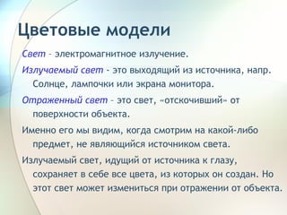 Цветовые модели Свет   – электромагнитное излучение. Излучаемый свет  - это выходящий из источника, напр. Солнце, лампочки или экрана монитора.  Отраженный свет  – это свет, «отскочивший» от поверхности объекта.  Именно его мы видим, когда смотрим на какой-либо предмет, не являющийся источником света. Излучаемый свет, идущий от источника к глазу, сохраняет в себе все цвета, из которых он создан. Но этот свет может измениться при отражении от объекта.  