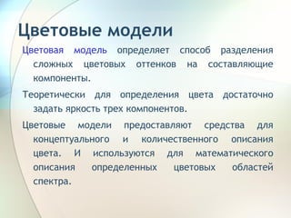 Цветовые модели Цветовая модель  определяет способ разделения сложных цветовых оттенков на составляющие компоненты.  Теоретически для определения цвета достаточно задать яркость трех компонентов.  Цветовые модели предоставляют средства для концептуального и количественного описания цвета. И используются для математического описания определенных цветовых областей спектра. 