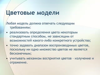Любая модель должна отвечать следующим требованиям: реализовать определения цвета некоторым стандартным способом, не зависящим от возможностей какого-либо конкретного устройства; точно задавать диапазон воспроизводимых цветов, поскольку ни одно множество цветов не является бесконечным; учитывать механизм восприятия цветов – излучение и отражение. Цветовые модели 