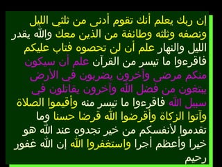 إن ربك يعلم أنك تقوم أدنى من ثلثي الليل ونصفه وثلثه وطائفة من الذين معك  والله يقدر الليل والنهار  علم أن لن تحصوه فتاب عليكم  فاقرءوا ما تيسر من القرآن  علم أن سيكون منكم مرضى وآخرون يضربون في الأرض يبتغون من فضل الله وآخرون يقاتلون في سبيل الله  فاقرءوا ما تيسر منه  وأقيموا الصلاة وآتوا الزكاة وأقرضوا الله قرضا حسنا  وما تقدموا لأنفسكم من خير تجدوه عند الله هو خيرا وأعظم أجرا  واستغفروا الله  إن الله غفور رحيم 
