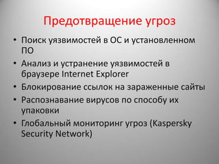 Предотвращение угроз
• Поиск уязвимостей в ОС и установленном
  ПО
• Анализ и устранение уязвимостей в
  браузере Internet Explorer
• Блокирование ссылок на зараженные сайты
• Распознавание вирусов по способу их
  упаковки
• Глобальный мониторинг угроз (Kaspersky
  Security Network)
 