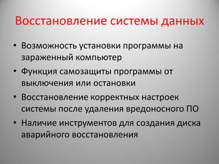 Восстановление системы данных
• Возможность установки программы на
  зараженный компьютер
• Функция самозащиты программы от
  выключения или остановки
• Восстановление корректных настроек
  системы после удаления вредоносного ПО
• Наличие инструментов для создания диска
  аварийного восстановления
 