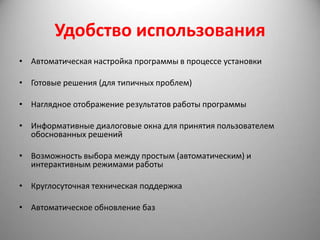Удобство использования
• Автоматическая настройка программы в процессе установки

• Готовые решения (для типичных проблем)

• Наглядное отображение результатов работы программы

• Информативные диалоговые окна для принятия пользователем
  обоснованных решений

• Возможность выбора между простым (автоматическим) и
  интерактивным режимами работы

• Круглосуточная техническая поддержка

• Автоматическое обновление баз
 
