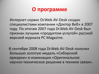 О программе
Интернет-сервис Dr.Web AV-Desk создан
специалистами компании «Доктор Веб» в 2007
году. По итогам 2007 года Dr.Web AV-Desk был
признан лучшим «продуктом-услугой» русской
версией журнала PC Magazine.

В сентябре 2008 года Dr.Web AV-Desk получил
Большую золотую медаль «Сибирской
ярмарки» в номинации «Оригинальное
научно-техническое решение в технике связи».
 