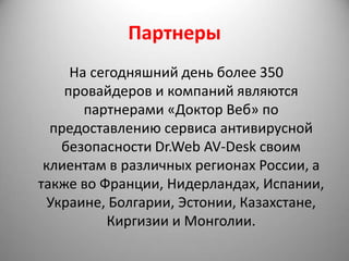 Партнеры
     На сегодняшний день более 350
    провайдеров и компаний являются
       партнерами «Доктор Веб» по
  предоставлению сервиса антивирусной
    безопасности Dr.Web AV-Desk своим
 клиентам в различных регионах России, а
также во Франции, Нидерландах, Испании,
  Украине, Болгарии, Эстонии, Казахстане,
          Киргизии и Монголии.
 