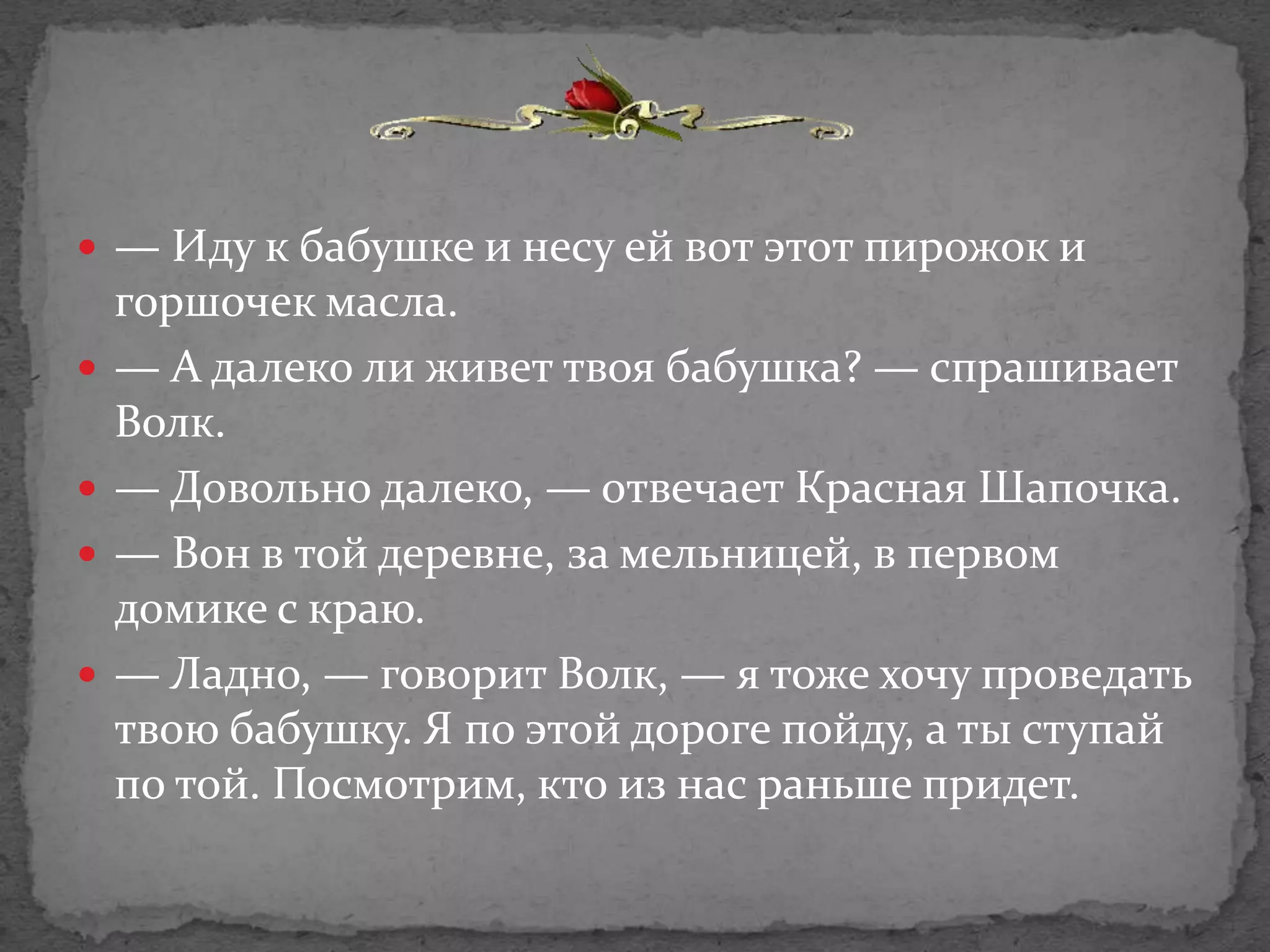  — Иду к бабушке и несу ей вот этот пирожок и
    горшочек масла.
   — А далеко ли живет твоя бабушка? — спрашивает
    Волк.
   — Довольно далеко, — отвечает Красная Шапочка.
   — Вон в той деревне, за мельницей, в первом
    домике с краю.
   — Ладно, — говорит Волк, — я тоже хочу проведать
    твою бабушку. Я по этой дороге пойду, а ты ступай
    по той. Посмотрим, кто из нас раньше придет.
 