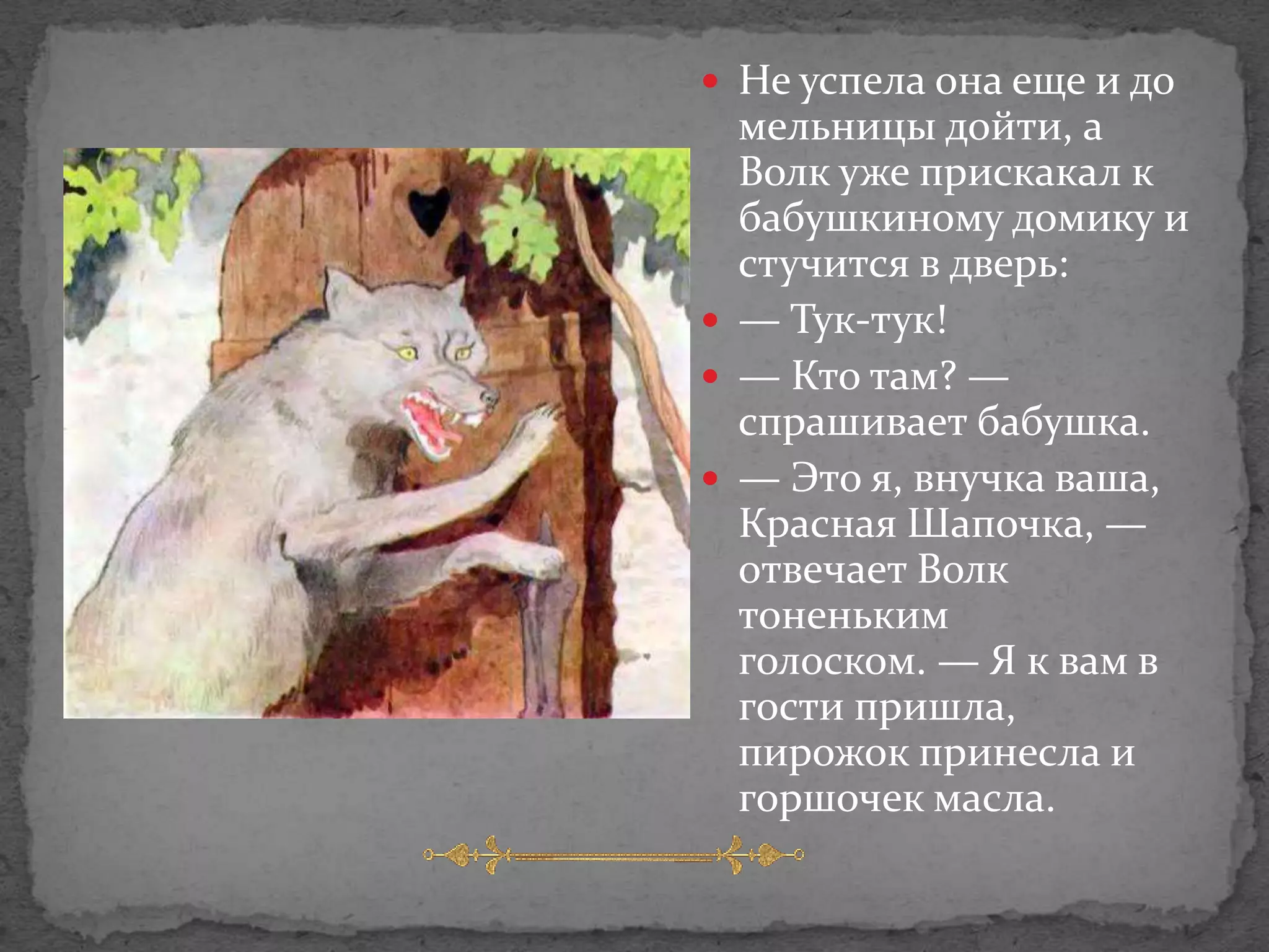  Не успела она еще и до
  мельницы дойти, а
  Волк уже прискакал к
  бабушкиному домику и
  стучится в дверь:
 — Тук-тук!
 — Кто там? —
  спрашивает бабушка.
 — Это я, внучка ваша,
  Красная Шапочка, —
  отвечает Волк
  тоненьким
  голоском. — Я к вам в
  гости пришла,
  пирожок принесла и
  горшочек масла.
 