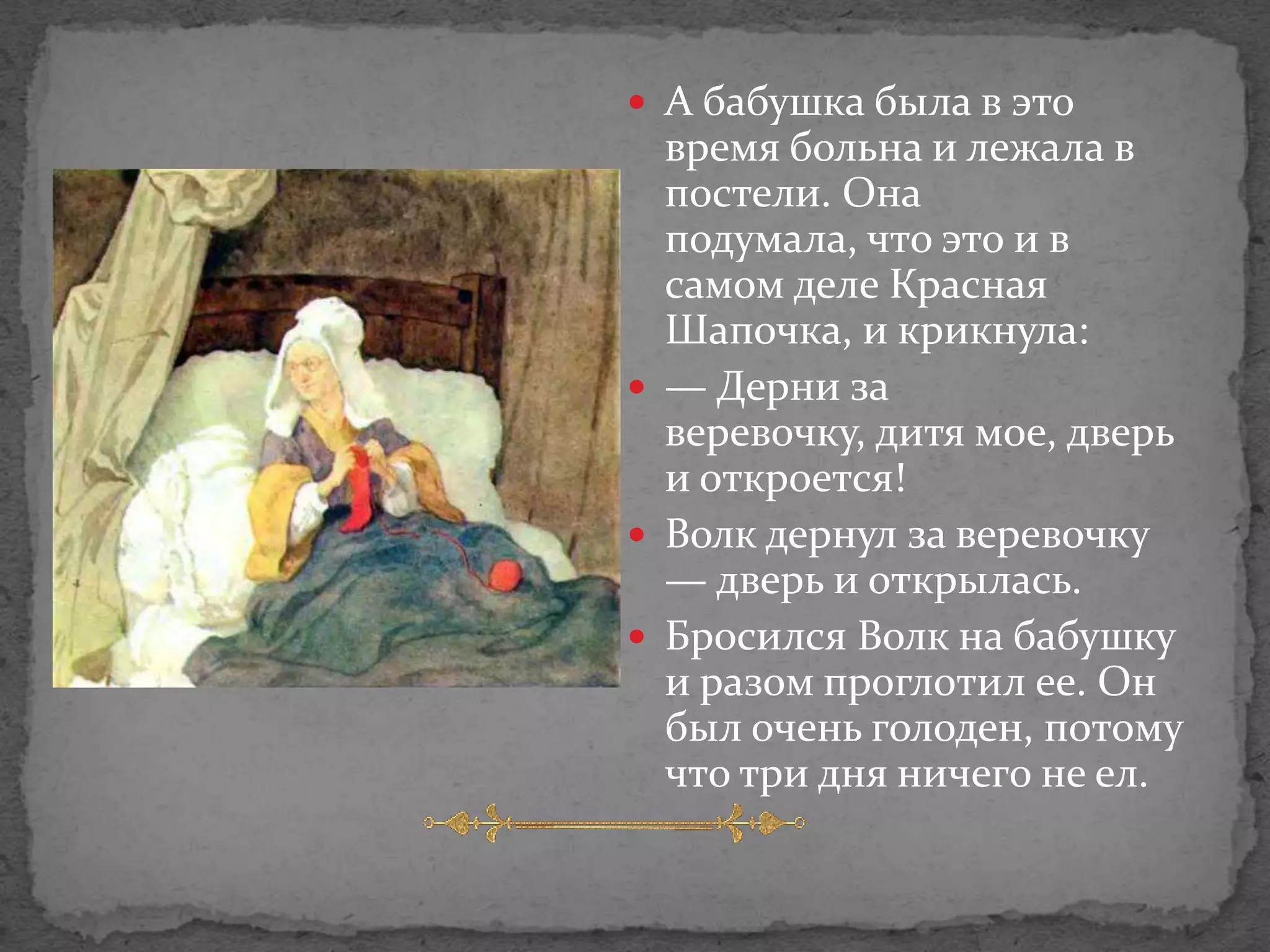  А бабушка была в это
  время больна и лежала в
  постели. Она
  подумала, что это и в
  самом деле Красная
  Шапочка, и крикнула:
 — Дерни за
  веревочку, дитя мое, дверь
  и откроется!
 Волк дернул за веревочку
  — дверь и открылась.
 Бросился Волк на бабушку
  и разом проглотил ее. Он
  был очень голоден, потому
  что три дня ничего не ел.
 