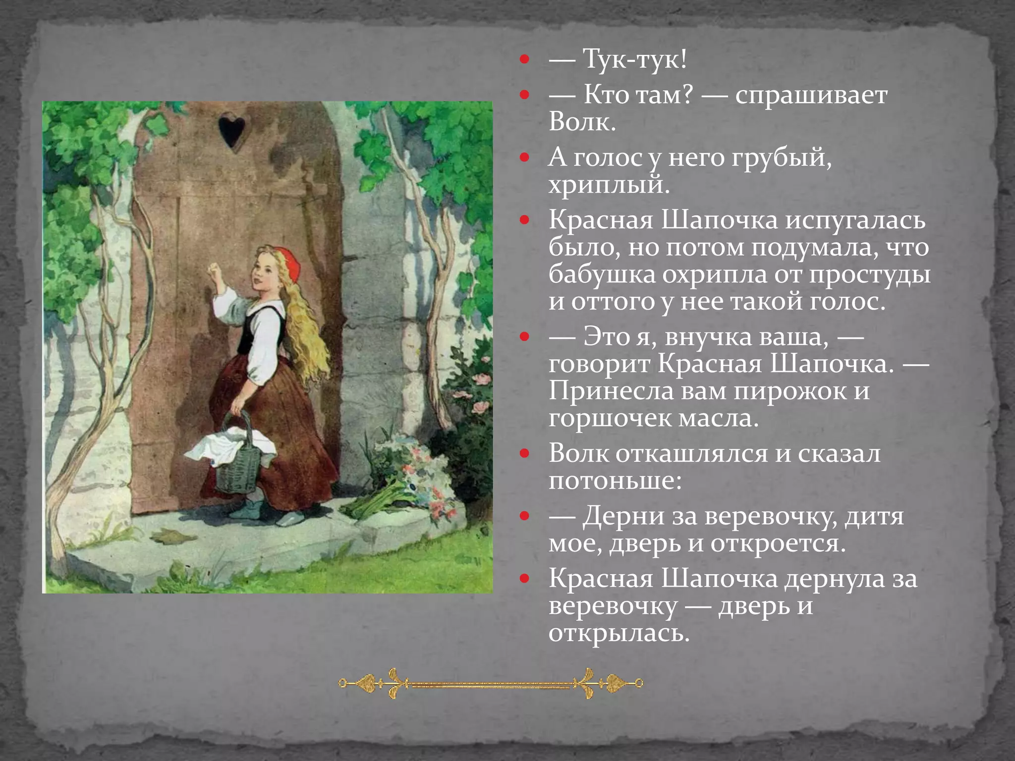  — Тук-тук!
 — Кто там? — спрашивает
    Волк.
   А голос у него грубый,
    хриплый.
   Красная Шапочка испугалась
    было, но потом подумала, что
    бабушка охрипла от простуды
    и оттого у нее такой голос.
   — Это я, внучка ваша, —
    говорит Красная Шапочка. —
    Принесла вам пирожок и
    горшочек масла.
   Волк откашлялся и сказал
    потоньше:
   — Дерни за веревочку, дитя
    мое, дверь и откроется.
   Красная Шапочка дернула за
    веревочку — дверь и
    открылась.
 