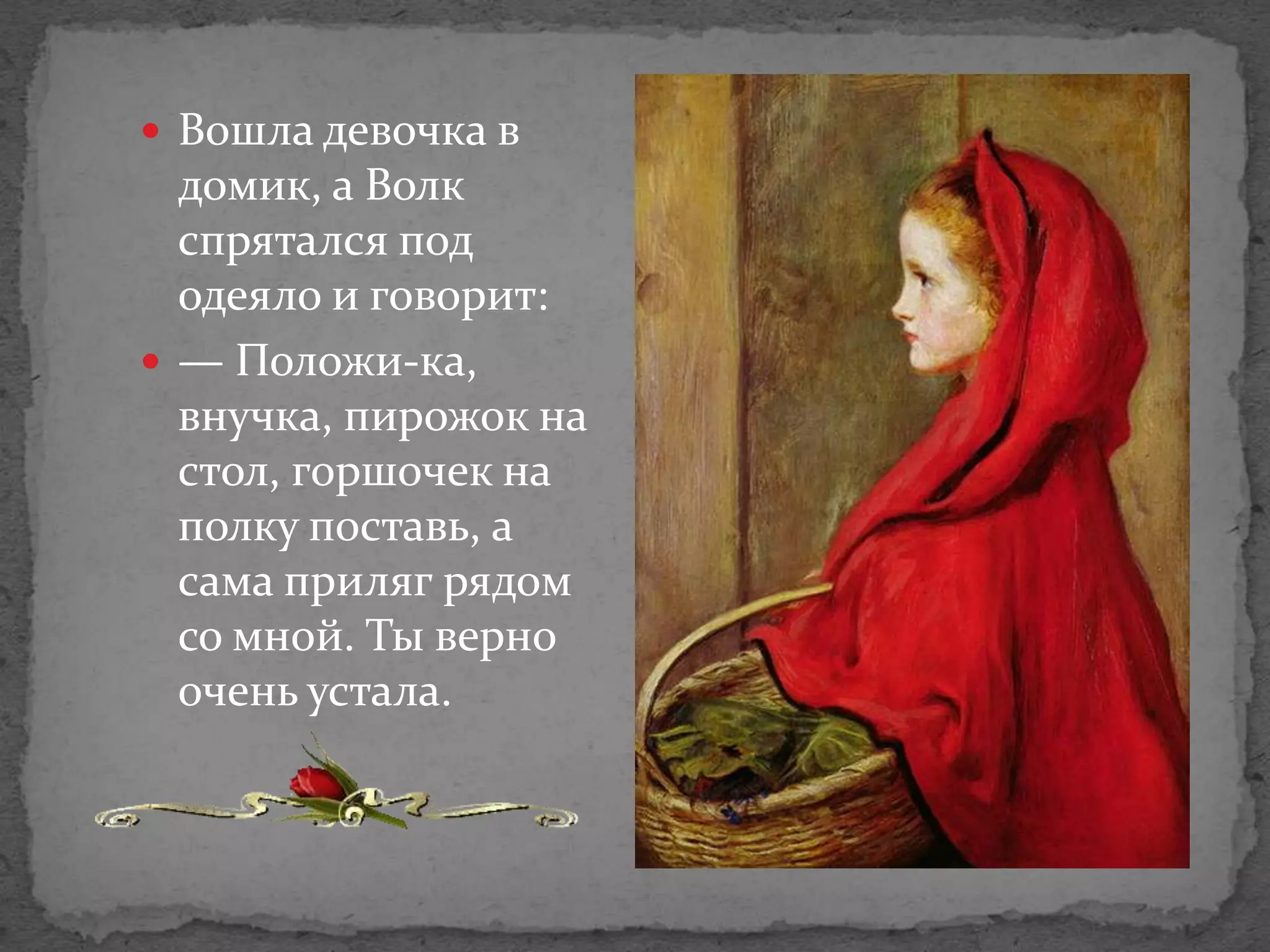  Вошла девочка в
  домик, а Волк
  спрятался под
  одеяло и говорит:
 — Положи-ка,
  внучка, пирожок на
  стол, горшочек на
  полку поставь, а
  сама приляг рядом
  со мной. Ты верно
  очень устала.
 