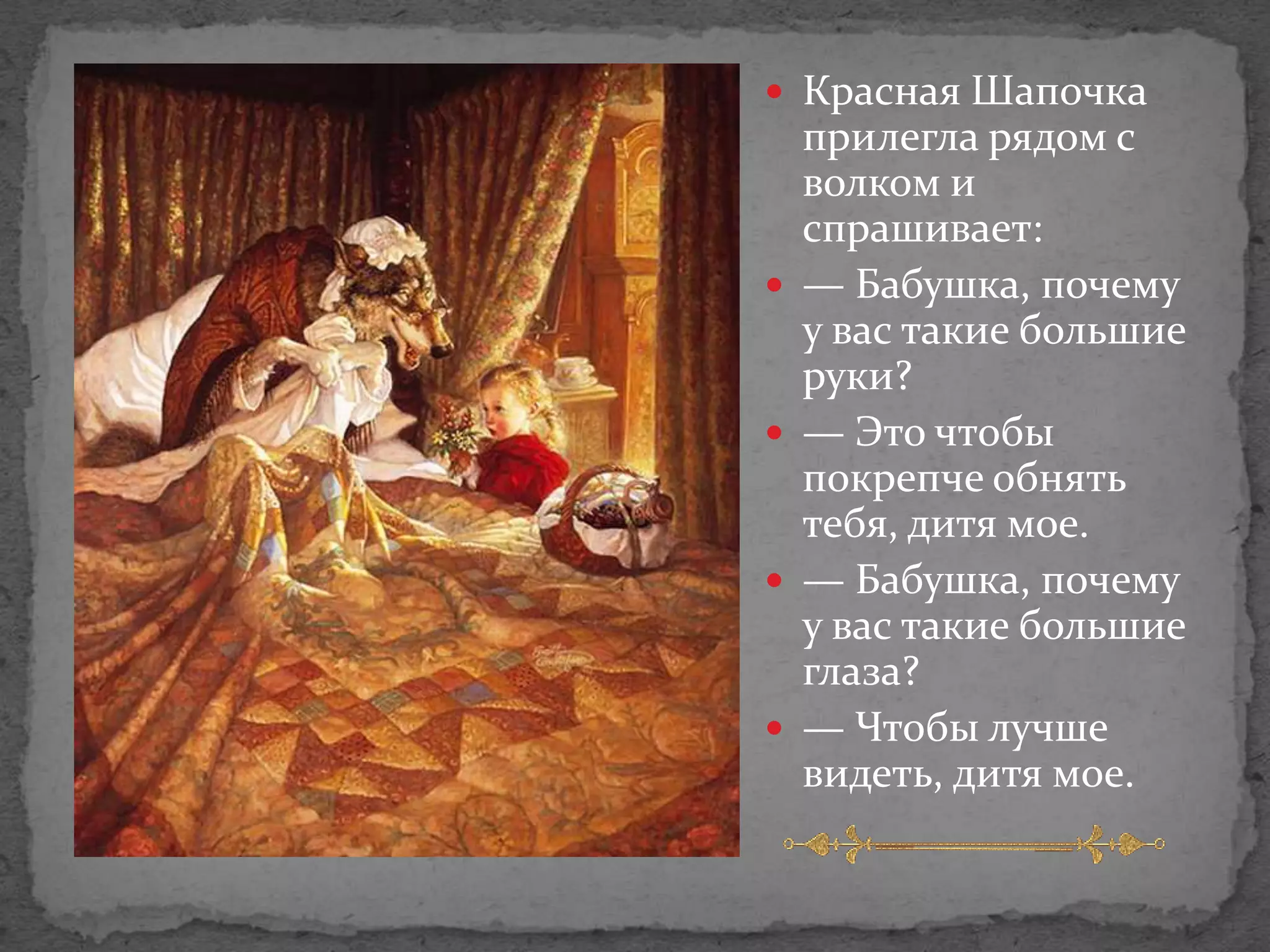  Красная Шапочка
    прилегла рядом с
    волком и
    спрашивает:
   — Бабушка, почему
    у вас такие большие
    руки?
   — Это чтобы
    покрепче обнять
    тебя, дитя мое.
   — Бабушка, почему
    у вас такие большие
    глаза?
   — Чтобы лучше
    видеть, дитя мое.
 