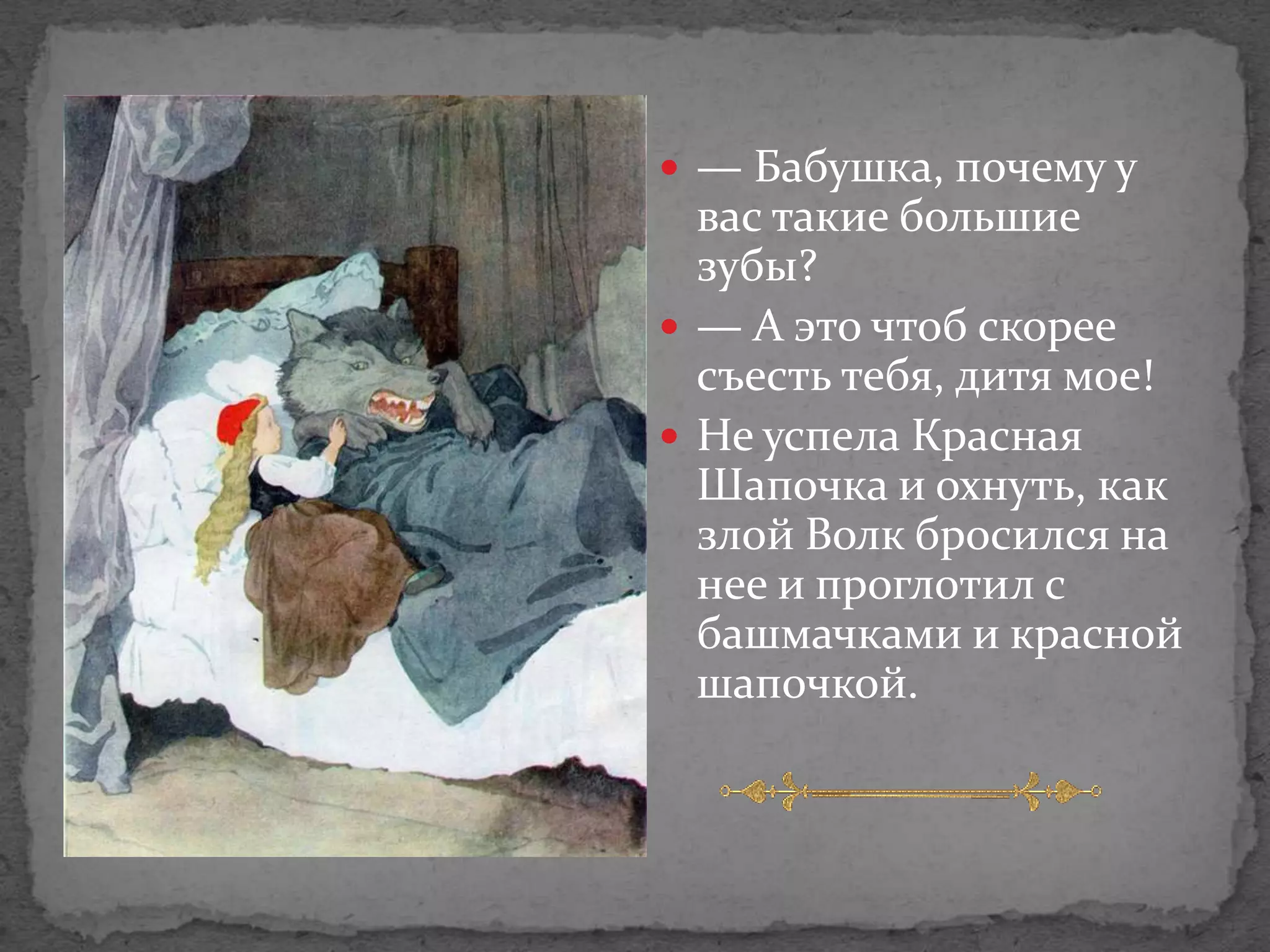  — Бабушка, почему у
  вас такие большие
  зубы?
 — А это чтоб скорее
  съесть тебя, дитя мое!
 Не успела Красная
  Шапочка и охнуть, как
  злой Волк бросился на
  нее и проглотил с
  башмачками и красной
  шапочкой.
 