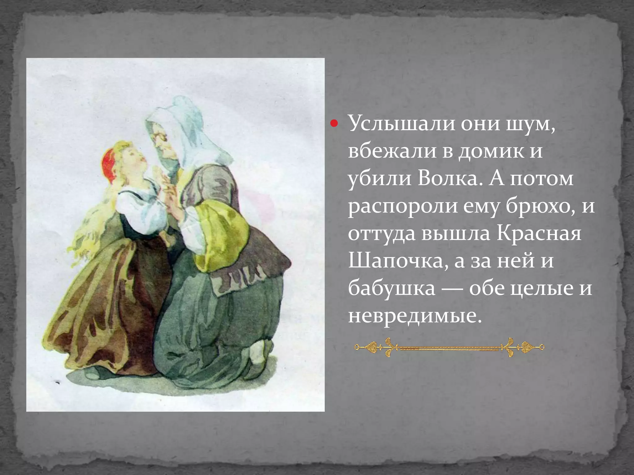  Услышали они шум,
 вбежали в домик и
 убили Волка. А потом
 распороли ему брюхо, и
 оттуда вышла Красная
 Шапочка, а за ней и
 бабушка — обе целые и
 невредимые.
 