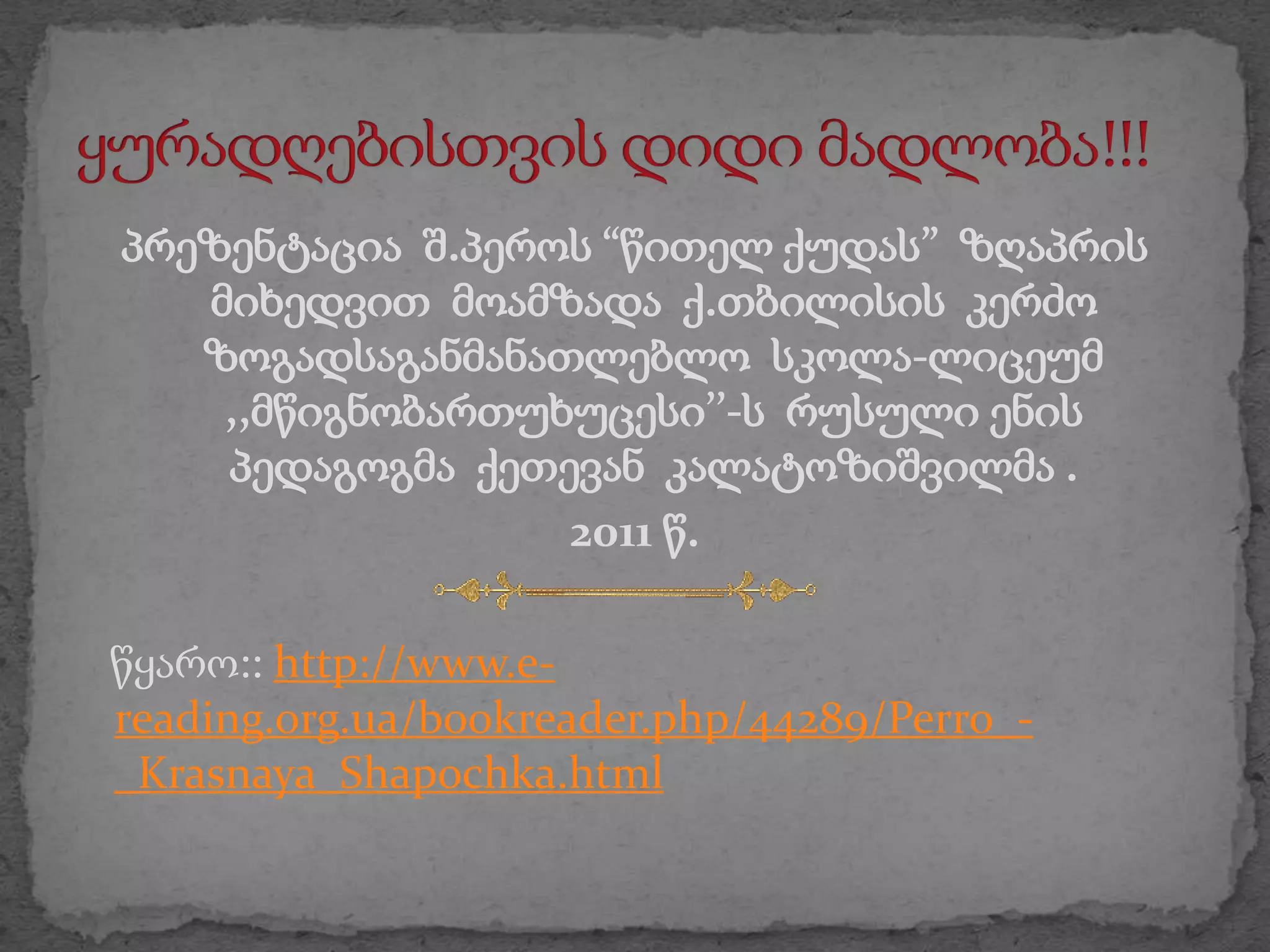 პრეზენტაცია შ.პეროს “წითელ ქუდას” ზღაპრის
   მიხედვით მოამზადა ქ.თბილისის კერძო
   ზოგადსაგანმანათლებლო სკოლა-ლიცეუმ
    ,,მწიგნობართუხუცესი’’-ს რუსული ენის
    პედაგოგმა ქეთევან კალატოზიშვილმა .
                  2011 წ.

წყარო:: http://www.e-
reading.org.ua/bookreader.php/44289/Perro_-
_Krasnaya_Shapochka.html
 