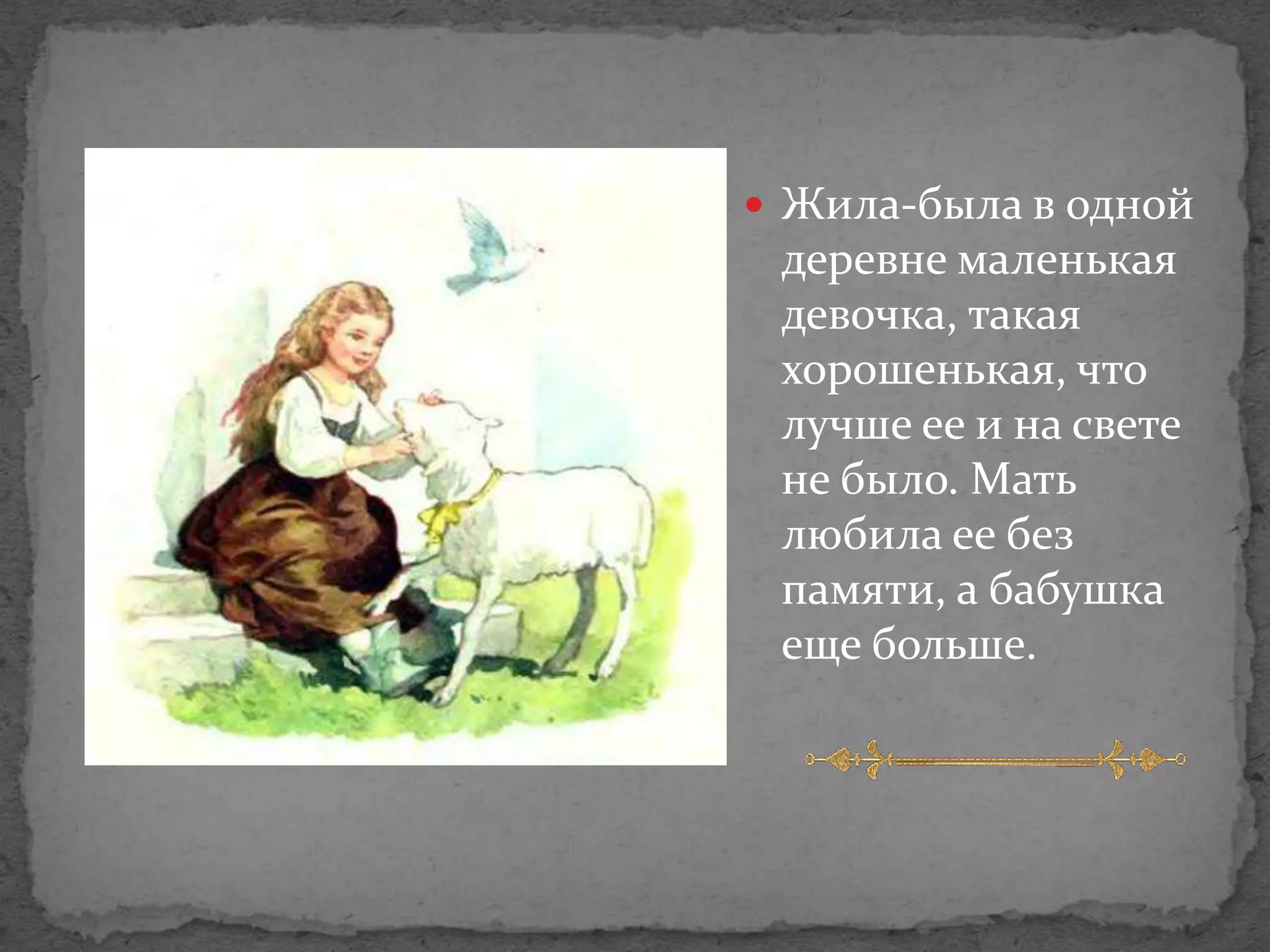  Жила-была в одной
 деревне маленькая
 девочка, такая
 хорошенькая, что
 лучше ее и на свете
 не было. Мать
 любила ее без
 памяти, а бабушка
 еще больше.
 