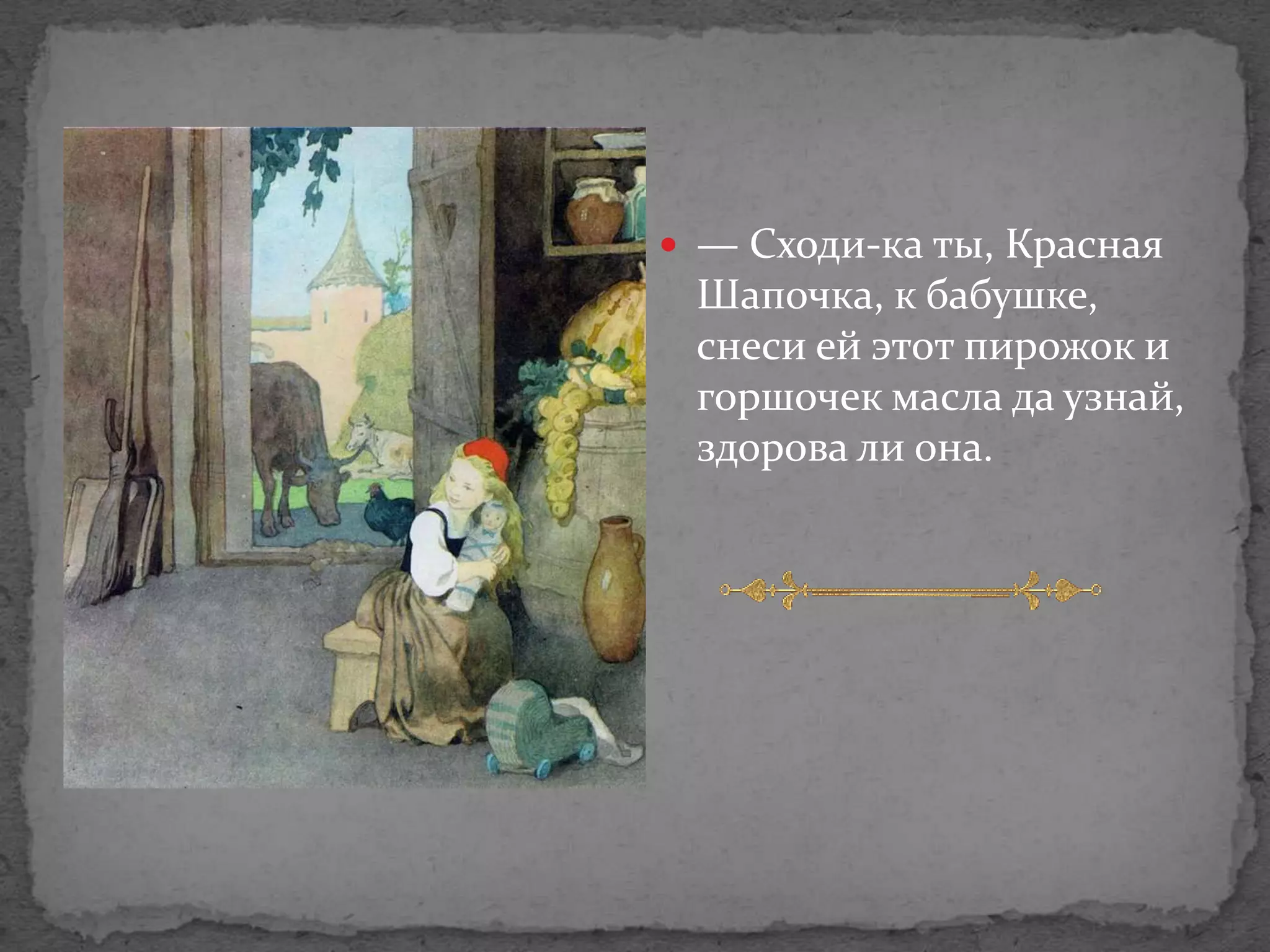  — Сходи-ка ты, Красная
 Шапочка, к бабушке,
 снеси ей этот пирожок и
 горшочек масла да узнай,
 здорова ли она.
 