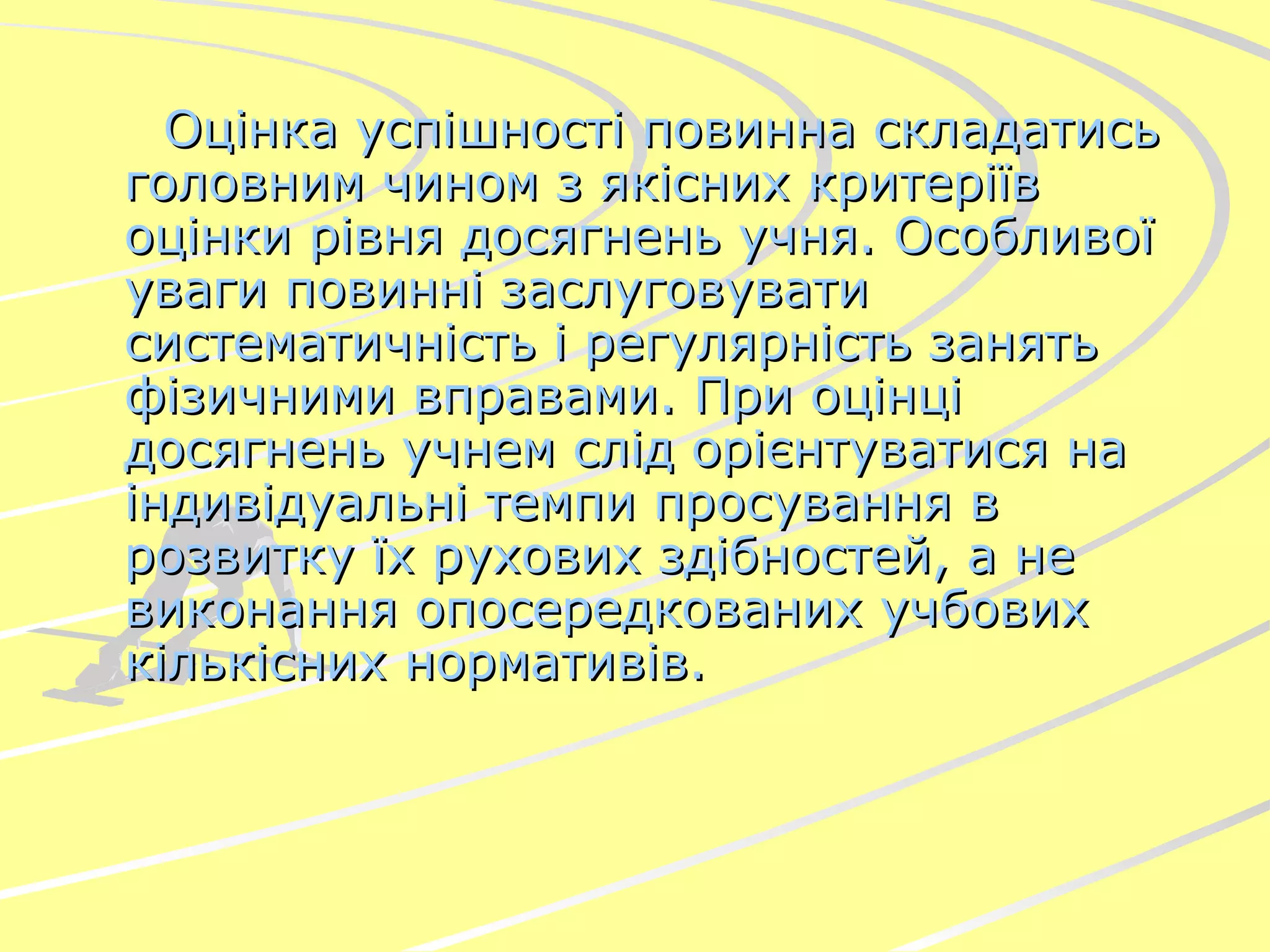 Оцінка успішності повинна складатись головним чином з якісних критеріїв оцінки рівня досягнень учня. Особливої уваги повинні заслуговувати систематичність і регулярність занять фізичними вправами. При оцінці досягнень учнем слід орієнтуватися на індивідуальні темпи просування в розвитку їх рухових здібностей, а не виконання опосередкованих учбових   кількісних нормативів . 