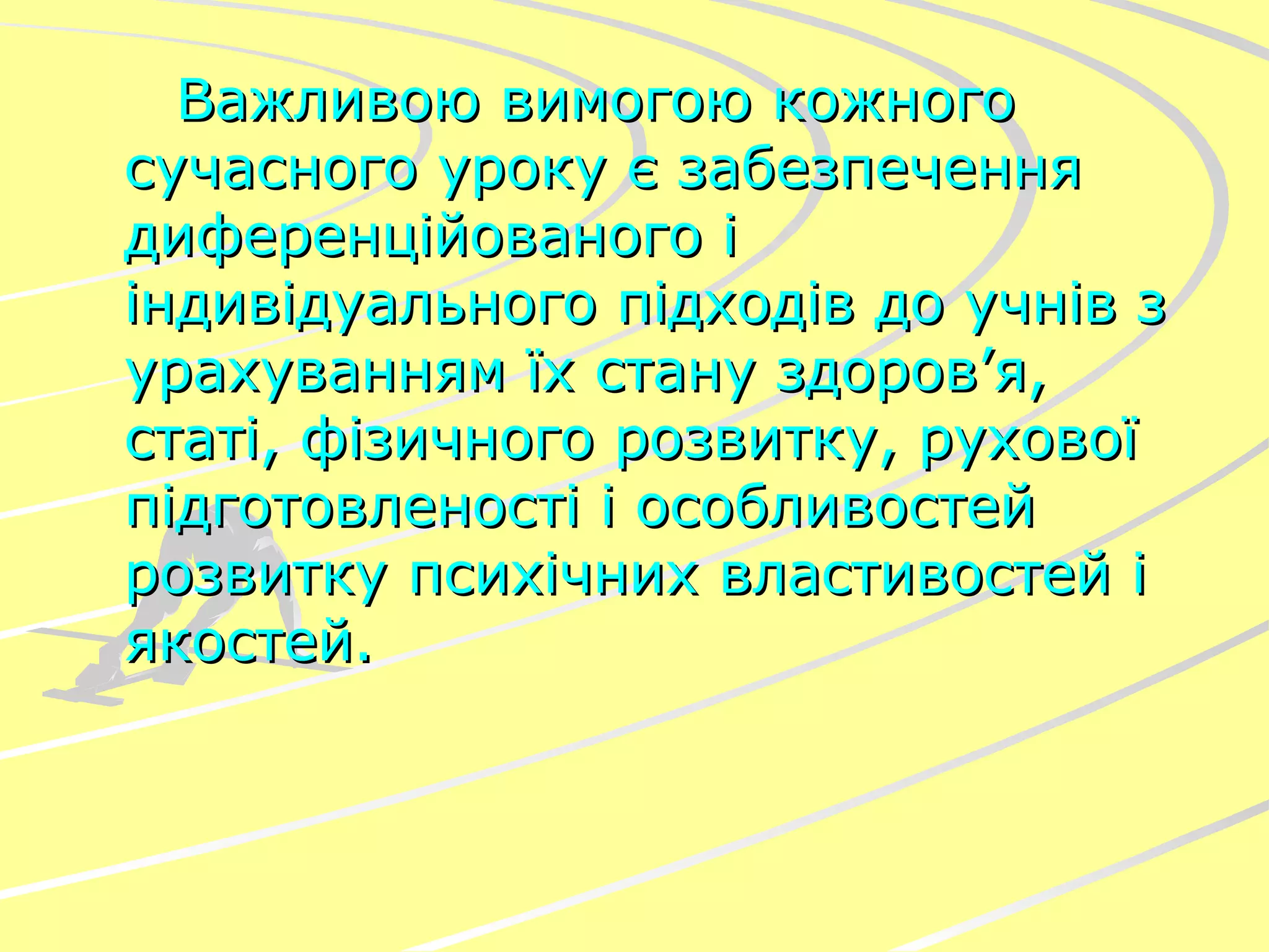 Важливою вимогою кожного сучасного уроку є забезпечення диференційованого і індивідуального підходів до учнів з урахуванням їх стану здоров’я, статі, фізичного розвитку, рухової підготовленості і особливостей розвитку психічних властивостей і якостей. 