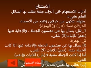 الاستنتاج أدوات الاستفهام هي أدوات مبنية يطلب بها السائل العلم بشيء يجهله، تتكون من حرفين وعدد من الأسماء . الحرفان هما : ( هل )  و (  الهمزة ): 1_ هل :  يسأل بها عن مضمون الجملة ، والإجابة عنها  ( نعم )  للإثبات ( لا )  للنفي، 2_  الهمزة : ( أ )  يسأل بها عن مضمون الجملة والإجابة عنها إذا كانت الجملة مثبتة  ( نعم )  للإثبات  ( لا )  للنفي، أما إذا كانت الجملة منفية فـ ( بلى )  للإثبات و ( نعم )  للنفي . ( ب )  يطلب بها نعيين ( تحديد )  واحد من شيئين ،أو عدة أشياء وتكون الإجابة بتعيين الشيء ، والمسؤول عنه يلي الهمزة . أسماء الاستفهام 