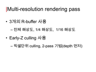 |Multi-resolution rendering pass

• 3개의 R-buffer 사용
  – 전체 해상도, 1/4 해상도, 1/16 해상도

• Early-Z culling 사용
  – 픽셀단위 culling, 2-pass 기법(depth 먼저)
 